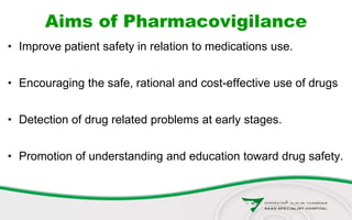 Aims of Pharmacovigilance
• Improve patient safety in relation to medications use.
• Encouraging the safe, rational and cost-effective use of drugs
• Detection of drug related problems at early stages.
• Promotion of understanding and education toward drug safety.
 