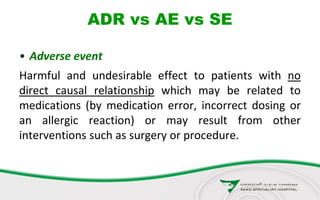 ADR vs AE vs SE
• Adverse event
Harmful and undesirable effect to patients with no
direct causal relationship which may be related to
medications (by medication error, incorrect dosing or
an allergic reaction) or may result from other
interventions such as surgery or procedure.
 