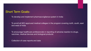 Short Term Goals-
 To develop and implement pharmacovigilance system in India
 To enroll all MCI approved medical colleges in the program covering north, south, east
and west of India
 To encourage healthcare professionals in reporting of adverse reaction to drugs,
vaccines, medical devices and biological products
 Collection of case reports and data
 