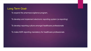 Long Term Goal-
• To expand the pharmacovigilance program.
• To develop and implement electronic reporting system (e-reporting)
• To develop reporting culture amongst healthcare professionals
• To make ADR reporting mandatory for healthcare professionals
 