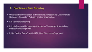 1. Spontaneous Case Reporting
• Unsolicited communication by Health care professionals/ Consumers to
Company , Regulatory Authority or other organisation
• It is Voluntary Reporting
• In India form used for reporting is known as” Suspected Adverse Drug
Reaction Reporting Form”.
• In UK “Yellow Cards” and in USA “Med Watch forms” are used
 