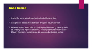Case Series
• Useful for generating hypothesis about effects of drug
• Can provide association between drug and adverse event.
• Adverse events associated more frequently with drug therapy such
as Anaphylaxis, Aplastic anaemia, Toxic epidermal necrolysis and
Steven-Johnson syndrome can be assessed with case series.
 