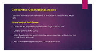 Comparative Observational Studies-
Traditional methods are key component in evaluation of adverse events. Major
types-
1)Cross Sectional Study(Survey)-
• Data collected on patients population at a single point in a time
• Used to gather data for Survey
• Major Drawback is that temporal relation between exposure and outcome can
not be directly addressed.
• Best used to examine prevalence of a Disease at one point.
 