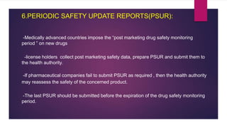 6.PERIODIC SAFETY UPDATE REPORTS(PSUR):
-Medically advanced countries impose the “post marketing drug safety monitoring
period ” on new drugs
-license holders collect post marketing safety data, prepare PSUR and submit them to
the health authority.
-If pharmaceutical companies fail to submit PSUR as required , then the health authority
may reassess the safety of the concerned product.
-The last PSUR should be submitted before the expiration of the drug safety monitoring
period.
 