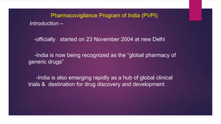 Pharmacovigilance Program of India (PVPI)
Introduction –
-officially started on 23 November 2004 at new Delhi
-India is now being recognized as the “global pharmacy of
generic drugs”
-India is also emerging rapidly as a hub of global clinical
trials & destination for drug discovery and development
 