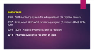 Background
1989 - ADR monitoring system for India proposed (12 regional centers)
1997 - India joined WHO-ADR monitoring program (3 centers: AIIMS, KEM,
JLN)
2004 – 2008 - National Pharmacovigilance Program.
2010 – Pharmacovigilance Program of India
 