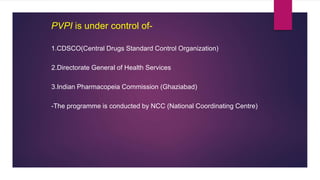 PVPI is under control of-
1.CDSCO(Central Drugs Standard Control Organization)
2.Directorate General of Health Services
3.Indian Pharmacopeia Commission (Ghaziabad)
-The programme is conducted by NCC (National Coordinating Centre)
 