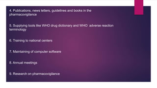 4. Publications, news letters, guidelines and books in the
pharmacovigilance
5. Supplying tools like WHO drug dictionary and WHO adverse reaction
terminology
6. Training to national centers
7. Maintaining of computer software
8. Annual meetings
9. Research on pharmacovigilance
 
