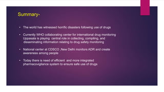 Summary-
• The world has witnessed horrific disasters following use of drugs
• Currently WHO collaborating center for international drug monitoring
Uppasala is playing central role in collecting, compiling, and
disseminating information relating to drug safety monitoring
• National center at CDSCO ,New Delhi monitors ADR and create
awareness among people
• Today there is need of efficient and more integrated
pharmacovigilance system to ensure safe use of drugs
 