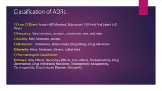 Classification of ADRs
1)Onset Of Event: Acute (<60 Minutes), Sub-acute (1-24 Hrs) And Latent (>2
Days)
2)Frequency: Very common, common, uncommon, rare, very rare.
3)Severity: Mild, Moderate, severe.
4)Mechanism: Intolerance, Idiosyncrasy, Drug Allergy, Drug interaction
5)Severity: Minor, Moderate, Severe, Lethal Adrs
6)Pharmacological Classification.
7)Others: Side Effects, Secondary Effects ,toxic effects, Photosensitivity, Drug
Dependence, Drug Withdrawal Reactions, Teratogenicity, Mutagenicity,
Carcinogenicity, Drug Induced Disease (Iatrogenic)
 