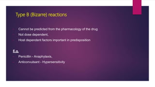 • Cannot be predicted from the pharmacology of the drug
• Not dose dependent,
• Host dependent factors important in predisposition
E.g.
• Penicillin - Anaphylaxis,
• Anticonvulsant - Hypersensitivity
Type B (Bizarre) reactions
 