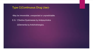 Type C(Continuous Drug Use)-
-May be irreversible, unexpected or unpredictable.
E.G. 1)Tardive Dyskinesias by Antipsychotics
2)Dementia by Anticholinergics.
 