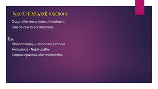 • Occur after many years of treatment.
• Can be due to accumulation.
E.g.
• Chemotherapy - Secondary tumours
• Analgesics - Nephropathy
• Corneal opacities after thioridazine
Type D (Delayed) reactions
 