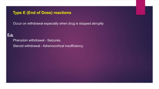 • Occur on withdrawal especially when drug is stopped abruptly
E.g.
• Phenytoin withdrawal - Seizures,
• Steroid withdrawal - Adrenocortical insufficiency.
Type E (End of Dose) reactions
 