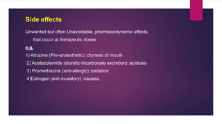 Unwanted but often Unavoidable, pharmacodynamic effects
that occur at therapeutic doses
e.g.
1) Atropine (Pre-anaesthetic) :dryness of mouth
2) Acetazolamide (diuretic-bicarbonate excretion) :acidosis
3) Promethazine (anti-allergic) :sedation
4)Estrogen (anti ovulatory) :nausea.
Side effects
 
