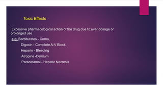 Excessive pharmacological action of the drug due to over dosage or
prolonged use
e.g. Barbiturates - Coma,
Digoxin - Complete A-V Block,
Heparin - Bleeding
Atropine -Delirium
Paracetamol - Hepatic Necrosis
Toxic Effects
 
