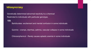 • Genetically determined abnormal reactivity to a chemical
• Restricted to individuals with particular genotype.
e.g.
Barbiturates -excitement and mental confusion in some individuals
Quinine - cramps, diarrhea, asthma, vascular collapse in some individuals
Chloramphenicol - Rarely causes aplastic anemia in some individuals
Idiosyncrasy
 