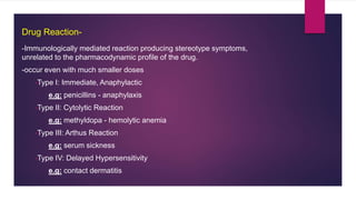 -Immunologically mediated reaction producing stereotype symptoms,
unrelated to the pharmacodynamic profile of the drug.
-occur even with much smaller doses
•Type I: Immediate, Anaphylactic
e.g: penicillins - anaphylaxis
•Type II: Cytolytic Reaction
e.g: methyldopa - hemolytic anemia
•Type III: Arthus Reaction
e.g: serum sickness
•Type IV: Delayed Hypersensitivity
e.g: contact dermatitis
Drug Reaction-
 
