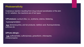 Photosensitivity
Cutaneous reaction resulting from drug induced sensitization of the skin
to UV radiation. the reactions are of two types
1)Phototoxic: sunburn-like, i.e., erythema, edema, blistering,
hyperpigmentation
e.g. demeclocycline, and tar products, nalidixic acid, fluoroquinolones,
sulfones etc
2)Photo allergic:
e.g. sulfonamides, sulfonylureas, griseofulvin, chloroquine,
chlorpromazine
 