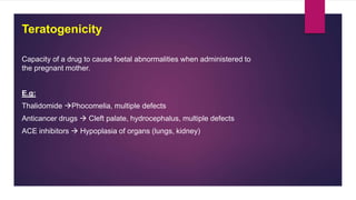 Capacity of a drug to cause foetal abnormalities when administered to
the pregnant mother.
E.g:
Thalidomide Phocomelia, multiple defects
Anticancer drugs  Cleft palate, hydrocephalus, multiple defects
ACE inhibitors  Hypoplasia of organs (lungs, kidney)
Teratogenicity
 