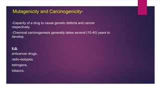 -Capacity of a drug to cause genetic defects and cancer
respectively.
-Chemical carcinogenesis generally takes several (10-40) years to
develop.
e.g.
anticancer drugs,
radio-isotypes,
estrogens,
tobacco.
Mutagenicity and Carcinogenicity-
 