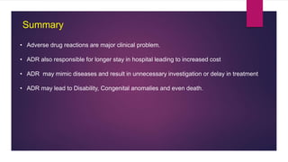 Summary
• Adverse drug reactions are major clinical problem.
• ADR also responsible for longer stay in hospital leading to increased cost
• ADR may mimic diseases and result in unnecessary investigation or delay in treatment
• ADR may lead to Disability, Congenital anomalies and even death.
 