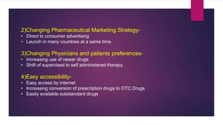 2)Changing Pharmaceutical Marketing Strategy-
• Direct to consumer advertising
• Launch in many countries at a same time.
3)Changing Physicians and patients preferences-
• Increasing use of newer drugs
• Shift of supervised to self administered therapy
4)Easy accessibility-
• Easy access by internet
• Increasing conversion of prescription drugs to OTC Drugs
• Easily available substandard drugs
 