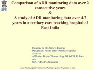 Indian Pharmacopoeia Commission, Pharmacovigilance Programme of India
Comparison of ADR monitoring data over 2
consecutive years
&
A study of ADR monitoring data over 4.7
years in a tertiary care teaching hospital of
East India
Presented by Mr. Anindya Banerjee
Designation: Patient Safety-Pharmacovigilance
Associate
Affiliation: Dept of Pharmacology, NRSMCH, Kolkata
And
NCC-PvPI, IPC, Ghaziabad
 