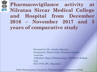 Indian Pharmacopoeia Commission, Pharmacovigilance Programme of India
Pharmacovigilance activity at
Nilratan Sircar Medical College
and Hospital from December
2016 – November 2017 and 3
years of comparative study
Presented by Mr. Anindya Banerjee
Designation: Patient Safety-Pharmacovigilance
Associate
Affiliation: Dept of Pharmacology, NRSMCH, Kolkata
And
NCC-PvPI, IPC, Ghaziabad
 