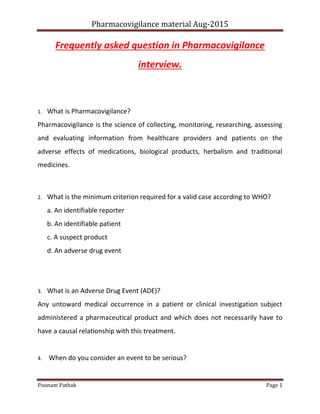 Pharmacovigilance material Aug-2015
Poonam Pathak Page 1
Frequently asked question in Pharmacovigilance
interview.
1. What is Pharmacovigilance?
Pharmacovigilance is the science of collecting, monitoring, researching, assessing
and evaluating information from healthcare providers and patients on the
adverse effects of medications, biological products, herbalism and traditional
medicines.
2. What is the minimum criterion required for a valid case according to WHO?
a. An identifiable reporter
b. An identifiable patient
c. A suspect product
d. An adverse drug event
3. What is an Adverse Drug Event (ADE)?
Any untoward medical occurrence in a patient or clinical investigation subject
administered a pharmaceutical product and which does not necessarily have to
have a causal relationship with this treatment.
4. When do you consider an event to be serious?
 