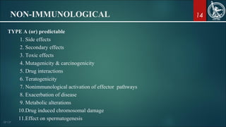14NON-IMMUNOLOGICAL
TYPE A (or) predictable
1. Side effects
2. Secondary effects
3. Toxic effects
4. Mutagenicity & carcinogenicity
5. Drug interactions
6. Teratogenicity
7. Nonimmunological activation of effector pathways
8. Exacerbation of disease
9. Metabolic alterations
10.Drug induced chromosomal damage
11.Effect on spermatogenesis
 