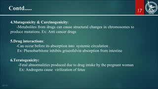 17
4.Mutagenicity & Carcinogenicity:
-Metabolites from drugs can cause structural changes in chromosomes to
produce mutations. Ex: Anti cancer drugs
5.Drug interactions:
-Can occur before its absorption into systemic circulation .
Ex: Phenobarbitone inhibits griseofulvin absorption from intestine
6.Teratogenicity:
-Fetal abnormalities produced due to drug intake by the pregnant woman
Ex: Androgens cause virilization of fetus
Contd.....
 