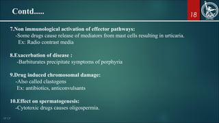 18
7.Non immunological activation of effector pathways:
-Some drugs cause release of mediators from mast cells resulting in urticaria.
Ex: Radio contrast media
8.Exacerbation of disease :
-Barbiturates precipitate symptoms of porphyria
9.Drug induced chromosomal damage:
-Also called clastogens
Ex: antibiotics, anticonvulsants
10.Effect on spermatogenesis:
-Cytotoxic drugs causes oligospermia.
Contd.....
 