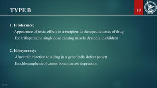 19TYPE B
1. Intolerance:
-Appearance of toxic effects in a recipient to therapeutic doses of drug
Ex: trifluperazine single dose causing muscle dystonia in children
2. Idiosyncrasy:
-Uncertain reaction to a drug in a genetically defect patient
Ex:chloramphenicol causes bone marrow depression
 