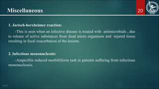 20Miscellaneous
1. Jarisch-herxheimer reaction:
-This is seen when an infective disease is treated with antimicrobials , due
to release of active substances from dead micro organisms and injured tissue
resulting in focal exacerbation of the lesions.
2. Infectious mononucleosis:
-Ampicillin induced morbilliform rash in patients suffering from infectious
mononucleosis.
 