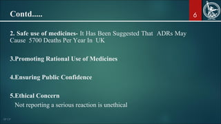 6Contd.....
2. Safe use of medicines- It Has Been Suggested That ADRs May
Cause 5700 Deaths Per Year In UK
3.Promoting Rational Use of Medicines
4.Ensuring Public Confidence
5.Ethical Concern
Not reporting a serious reaction is unethical
 