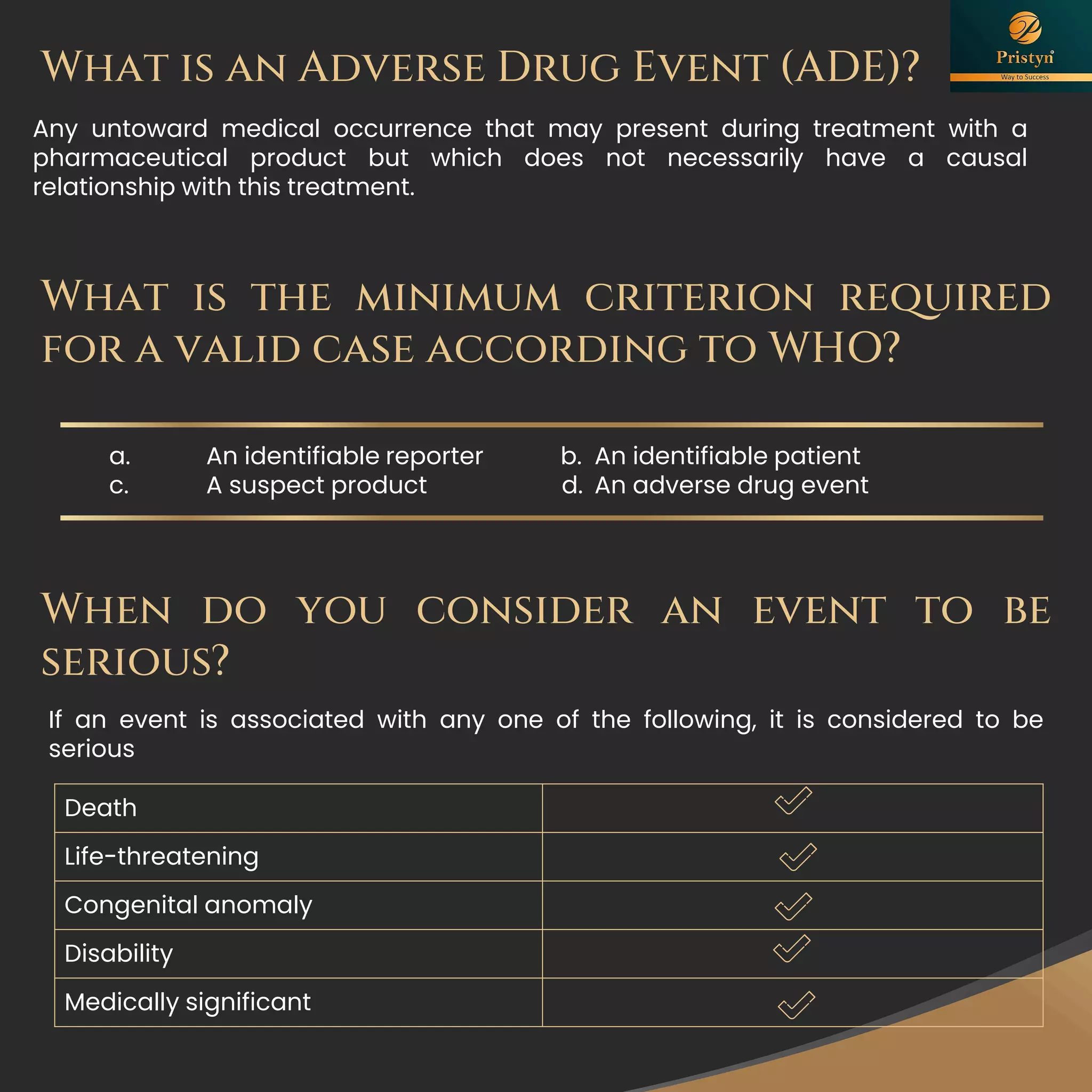 Any untoward medical occurrence that may present during treatment with a
pharmaceutical product but which does not necessarily have a causal
relationship with this treatment.
What is an Adverse Drug Event (ADE)?
What is the minimum criterion required
for a valid case according to WHO?
a. An identifiable reporter b. An identifiable patient
c. A suspect product d. An adverse drug event
When do you consider an event to be
serious?
If an event is associated with any one of the following, it is considered to be
serious
Death
Life-threatening
Congenital anomaly
Disability
Medically significant
 