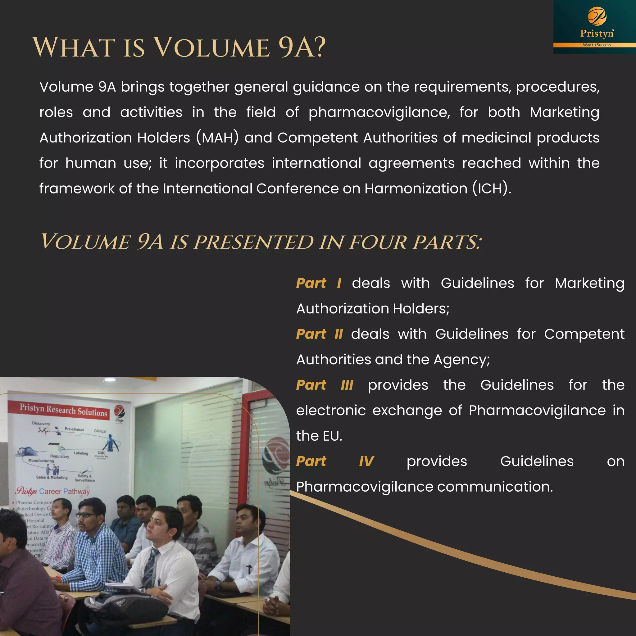 What is Volume 9A?
Volume 9A brings together general guidance on the requirements, procedures,
roles and activities in the field of pharmacovigilance, for both Marketing
Authorization Holders (MAH) and Competent Authorities of medicinal products
for human use; it incorporates international agreements reached within the
framework of the International Conference on Harmonization (ICH).
Part I deals with Guidelines for Marketing
Authorization Holders;
Part II deals with Guidelines for Competent
Authorities and the Agency;
Part III provides the Guidelines for the
electronic exchange of Pharmacovigilance in
the EU.
Part IV provides Guidelines on
Pharmacovigilance communication.
Volume 9A is presented in four parts:
 