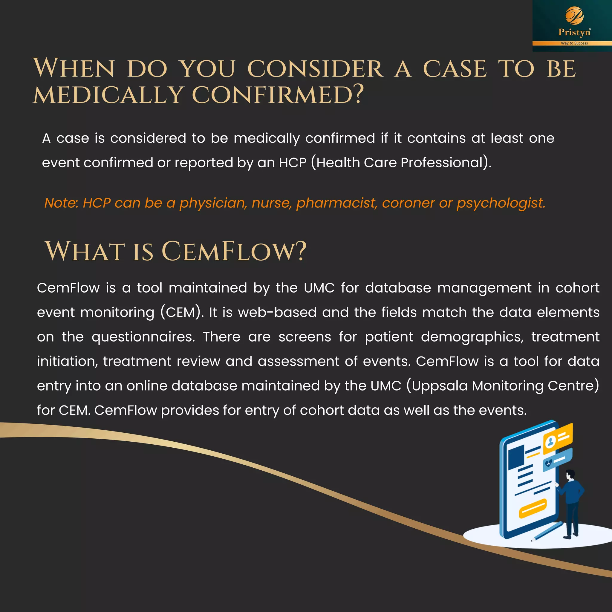 When do you consider a case to be
medically confirmed?
A case is considered to be medically confirmed if it contains at least one
event confirmed or reported by an HCP (Health Care Professional).
Note: HCP can be a physician, nurse, pharmacist, coroner or psychologist.
What is CemFlow?
CemFlow is a tool maintained by the UMC for database management in cohort
event monitoring (CEM). It is web-based and the fields match the data elements
on the questionnaires. There are screens for patient demographics, treatment
initiation, treatment review and assessment of events. CemFlow is a tool for data
entry into an online database maintained by the UMC (Uppsala Monitoring Centre)
for CEM. CemFlow provides for entry of cohort data as well as the events.
 