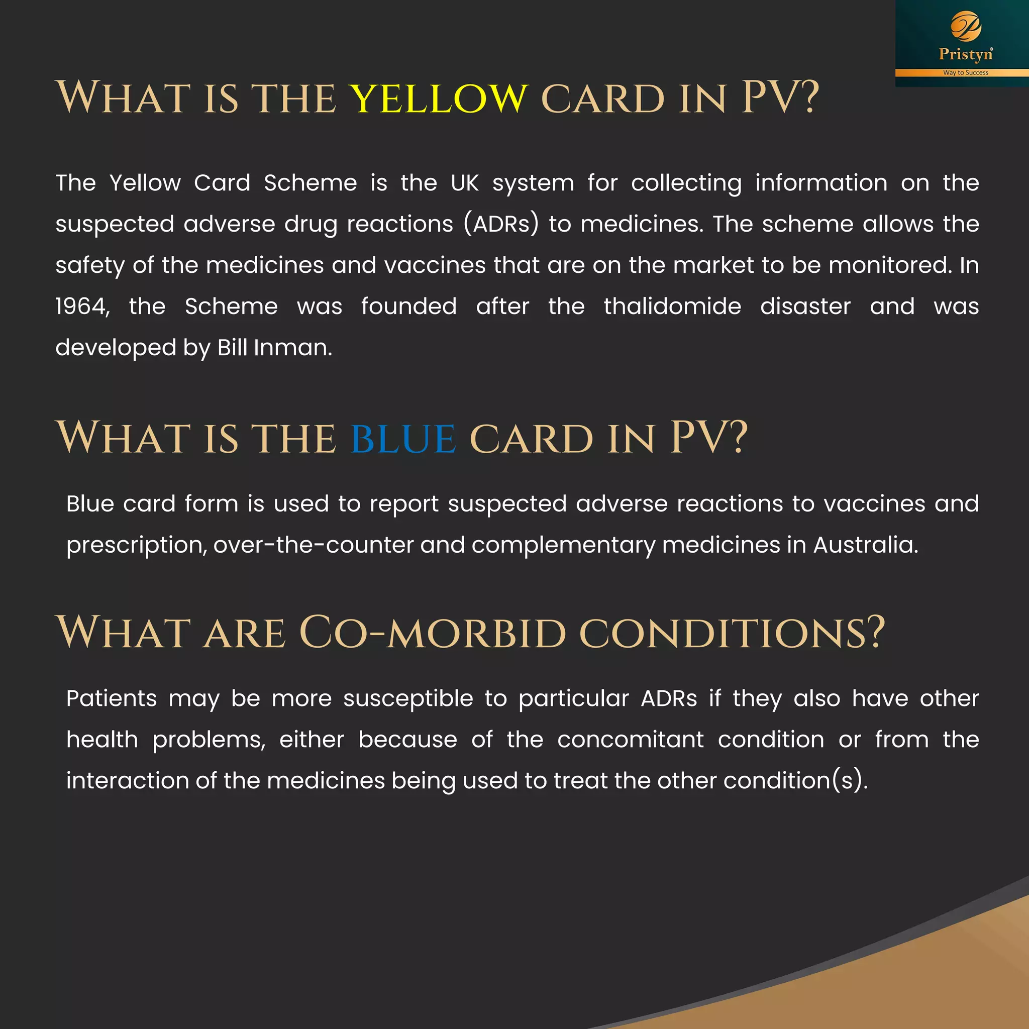 The Yellow Card Scheme is the UK system for collecting information on the
suspected adverse drug reactions (ADRs) to medicines. The scheme allows the
safety of the medicines and vaccines that are on the market to be monitored. In
1964, the Scheme was founded after the thalidomide disaster and was
developed by Bill Inman.
What is the yellow card in PV?
What is the blue card in PV?
Blue card form is used to report suspected adverse reactions to vaccines and
prescription, over-the-counter and complementary medicines in Australia.
What are Co-morbid conditions?
Patients may be more susceptible to particular ADRs if they also have other
health problems, either because of the concomitant condition or from the
interaction of the medicines being used to treat the other condition(s).
 