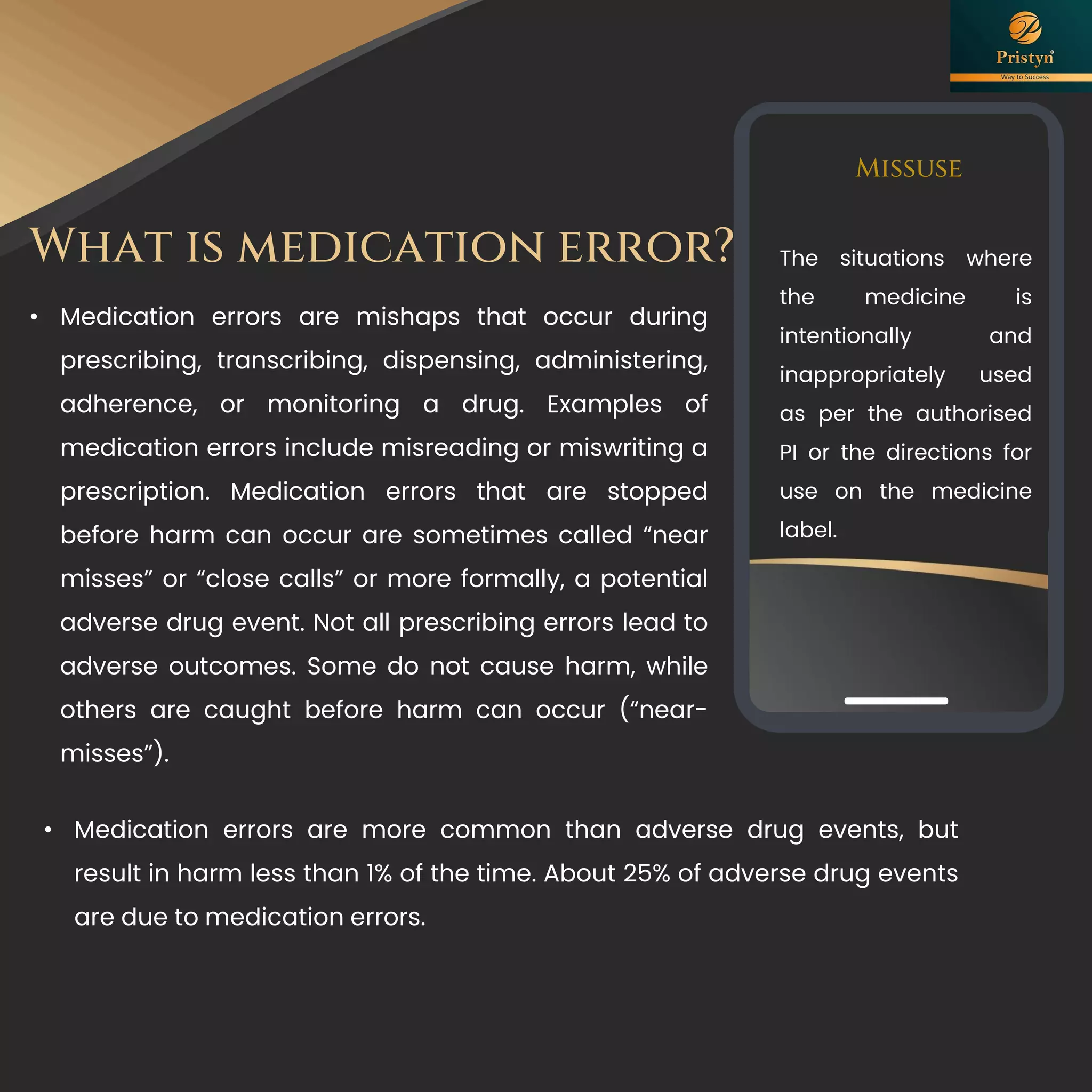 What is medication error?
Missuse
The situations where
the medicine is
intentionally and
inappropriately used
as per the authorised
PI or the directions for
use on the medicine
label.
• Medication errors are mishaps that occur during
prescribing, transcribing, dispensing, administering,
adherence, or monitoring a drug. Examples of
medication errors include misreading or miswriting a
prescription. Medication errors that are stopped
before harm can occur are sometimes called “near
misses” or “close calls” or more formally, a potential
adverse drug event. Not all prescribing errors lead to
adverse outcomes. Some do not cause harm, while
others are caught before harm can occur (“near-
misses”).
• Medication errors are more common than adverse drug events, but
result in harm less than 1% of the time. About 25% of adverse drug events
are due to medication errors.
 