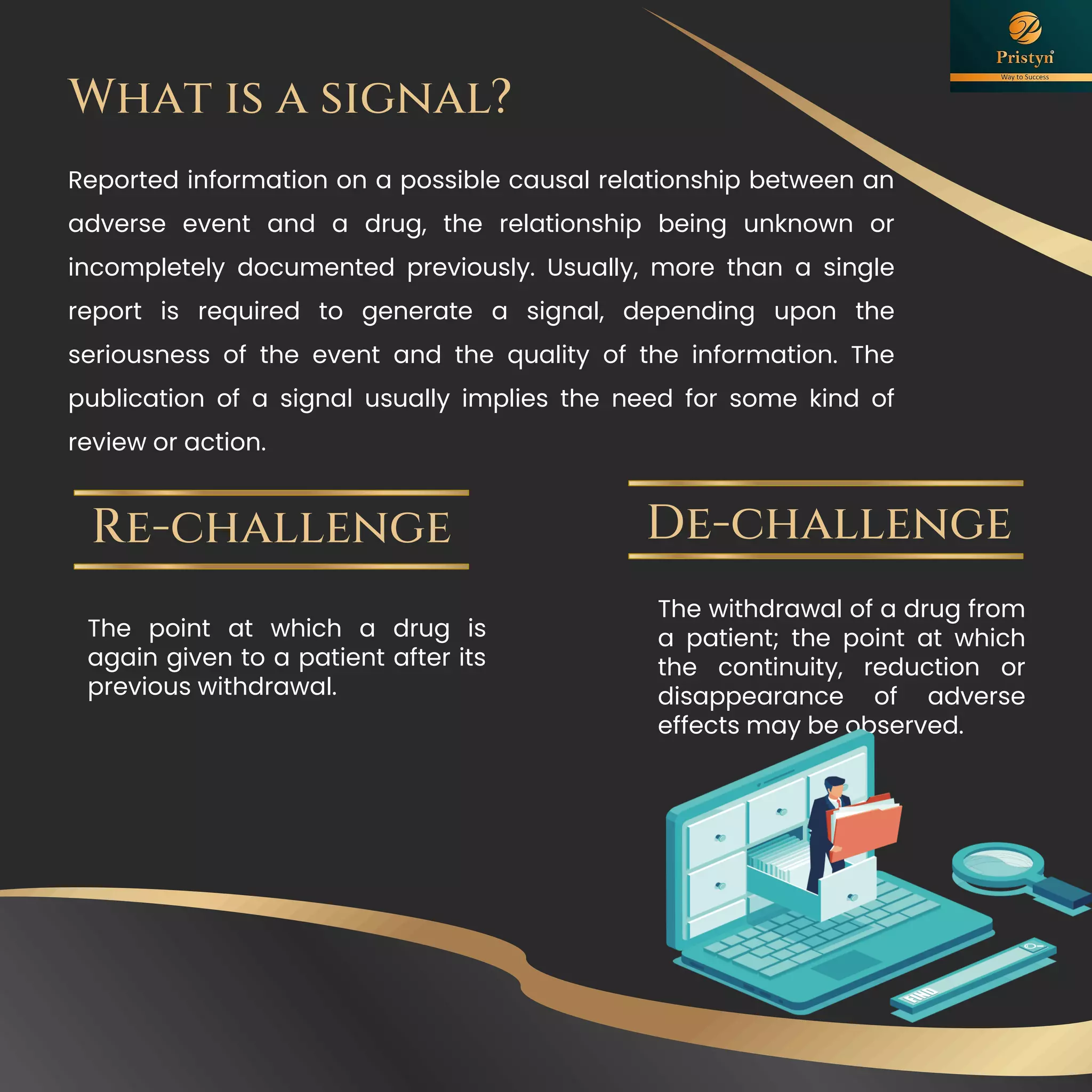 The point at which a drug is
again given to a patient after its
previous withdrawal.
Re-challenge
The withdrawal of a drug from
a patient; the point at which
the continuity, reduction or
disappearance of adverse
effects may be observed.
De-challenge
What is a signal?
Reported information on a possible causal relationship between an
adverse event and a drug, the relationship being unknown or
incompletely documented previously. Usually, more than a single
report is required to generate a signal, depending upon the
seriousness of the event and the quality of the information. The
publication of a signal usually implies the need for some kind of
review or action.
 