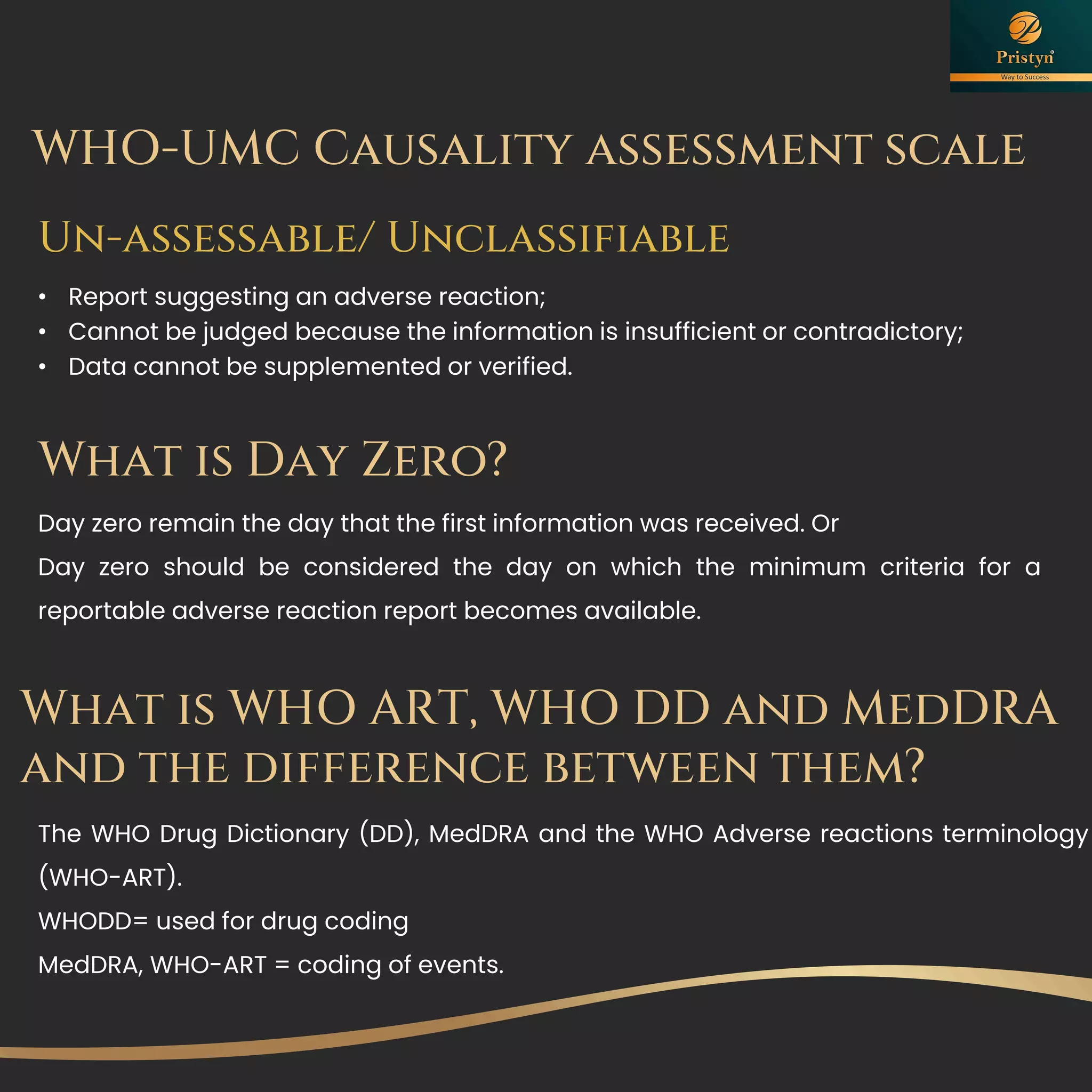 What is Day Zero?
Day zero remain the day that the first information was received. Or
Day zero should be considered the day on which the minimum criteria for a
reportable adverse reaction report becomes available.
The WHO Drug Dictionary (DD), MedDRA and the WHO Adverse reactions terminology
(WHO-ART).
WHODD= used for drug coding
MedDRA, WHO-ART = coding of events.
What is WHO ART, WHO DD and MedDRA
and the difference between them?
 