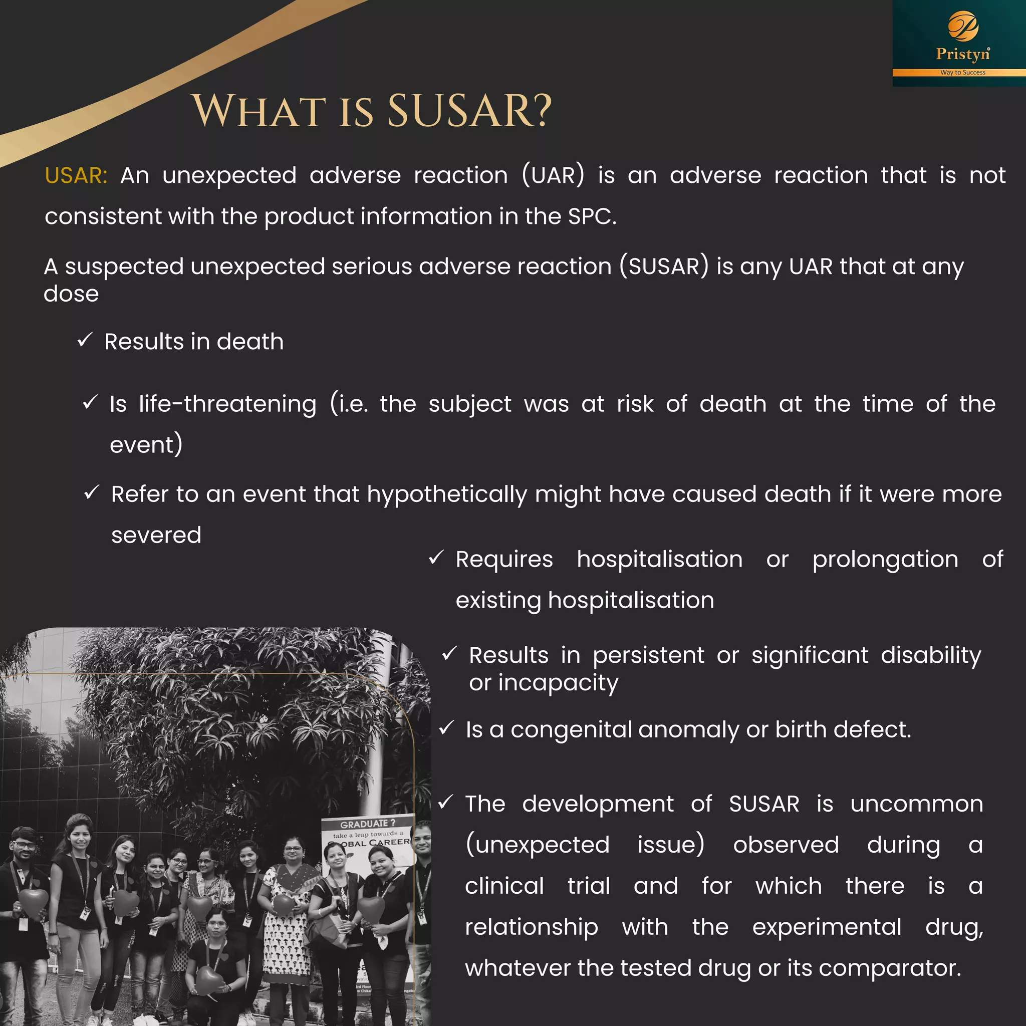What is SUSAR?
USAR: An unexpected adverse reaction (UAR) is an adverse reaction that is not
consistent with the product information in the SPC.
A suspected unexpected serious adverse reaction (SUSAR) is any UAR that at any
dose
✓ Results in death
✓ Is life-threatening (i.e. the subject was at risk of death at the time of the
event)
✓ Refer to an event that hypothetically might have caused death if it were more
severed
✓ Requires hospitalisation or prolongation of
existing hospitalisation
✓ Results in persistent or significant disability
or incapacity
✓ Is a congenital anomaly or birth defect.
✓ The development of SUSAR is uncommon
(unexpected issue) observed during a
clinical trial and for which there is a
relationship with the experimental drug,
whatever the tested drug or its comparator.
 