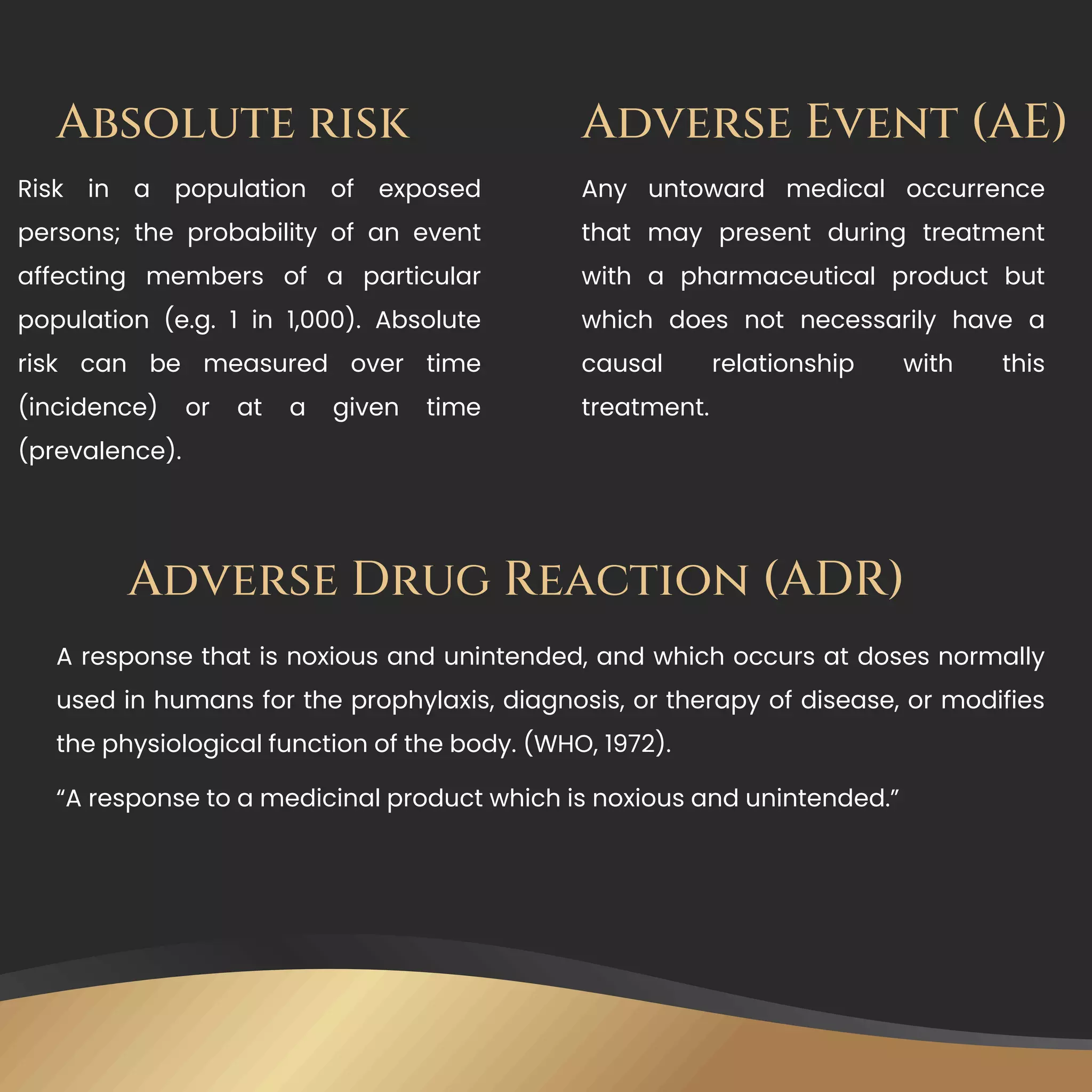 Absolute risk
Risk in a population of exposed
persons; the probability of an event
affecting members of a particular
population (e.g. 1 in 1,000). Absolute
risk can be measured over time
(incidence) or at a given time
(prevalence).
Adverse Event (AE)
Any untoward medical occurrence
that may present during treatment
with a pharmaceutical product but
which does not necessarily have a
causal relationship with this
treatment.
Adverse Drug Reaction (ADR)
A response that is noxious and unintended, and which occurs at doses normally
used in humans for the prophylaxis, diagnosis, or therapy of disease, or modifies
the physiological function of the body. (WHO, 1972).
“A response to a medicinal product which is noxious and unintended.”
 