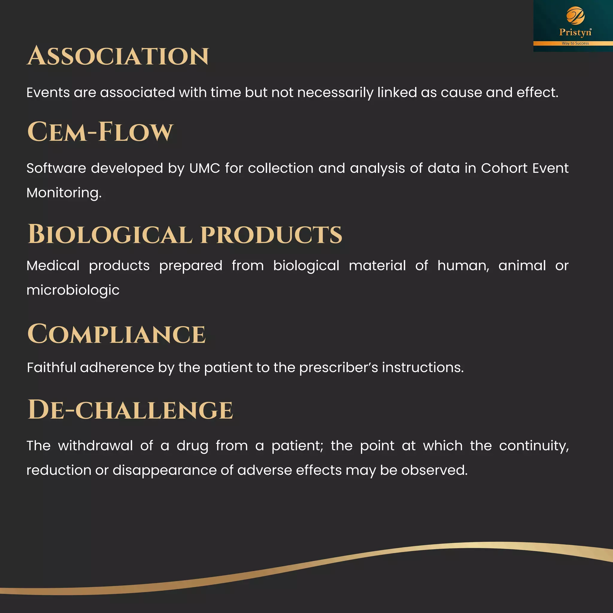 Association
Events are associated with time but not necessarily linked as cause and effect.
Cem-Flow
Software developed by UMC for collection and analysis of data in Cohort Event
Monitoring.
Biological products
Medical products prepared from biological material of human, animal or
microbiologic
Compliance
Faithful adherence by the patient to the prescriber’s instructions.
De-challenge
The withdrawal of a drug from a patient; the point at which the continuity,
reduction or disappearance of adverse effects may be observed.
 