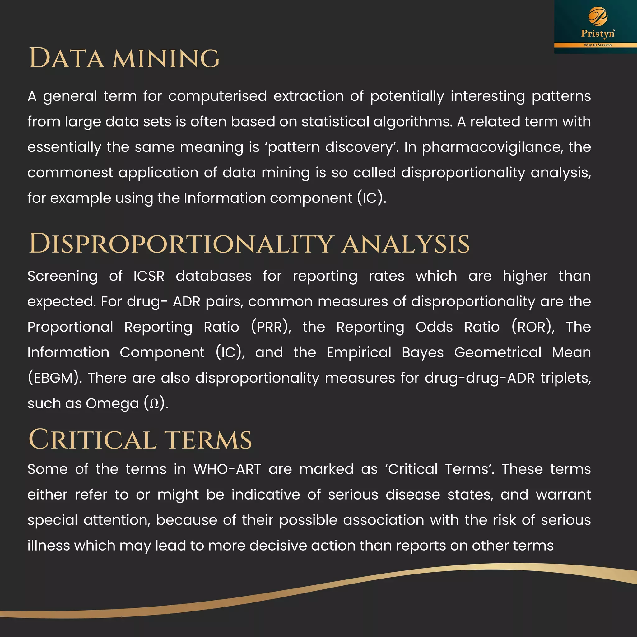 Data mining
A general term for computerised extraction of potentially interesting patterns
from large data sets is often based on statistical algorithms. A related term with
essentially the same meaning is ‘pattern discovery’. In pharmacovigilance, the
commonest application of data mining is so called disproportionality analysis,
for example using the Information component (IC).
Disproportionality analysis
Screening of ICSR databases for reporting rates which are higher than
expected. For drug- ADR pairs, common measures of disproportionality are the
Proportional Reporting Ratio (PRR), the Reporting Odds Ratio (ROR), The
Information Component (IC), and the Empirical Bayes Geometrical Mean
(EBGM). There are also disproportionality measures for drug-drug-ADR triplets,
such as Omega (Ω).
Critical terms
Some of the terms in WHO-ART are marked as ‘Critical Terms’. These terms
either refer to or might be indicative of serious disease states, and warrant
special attention, because of their possible association with the risk of serious
illness which may lead to more decisive action than reports on other terms
 