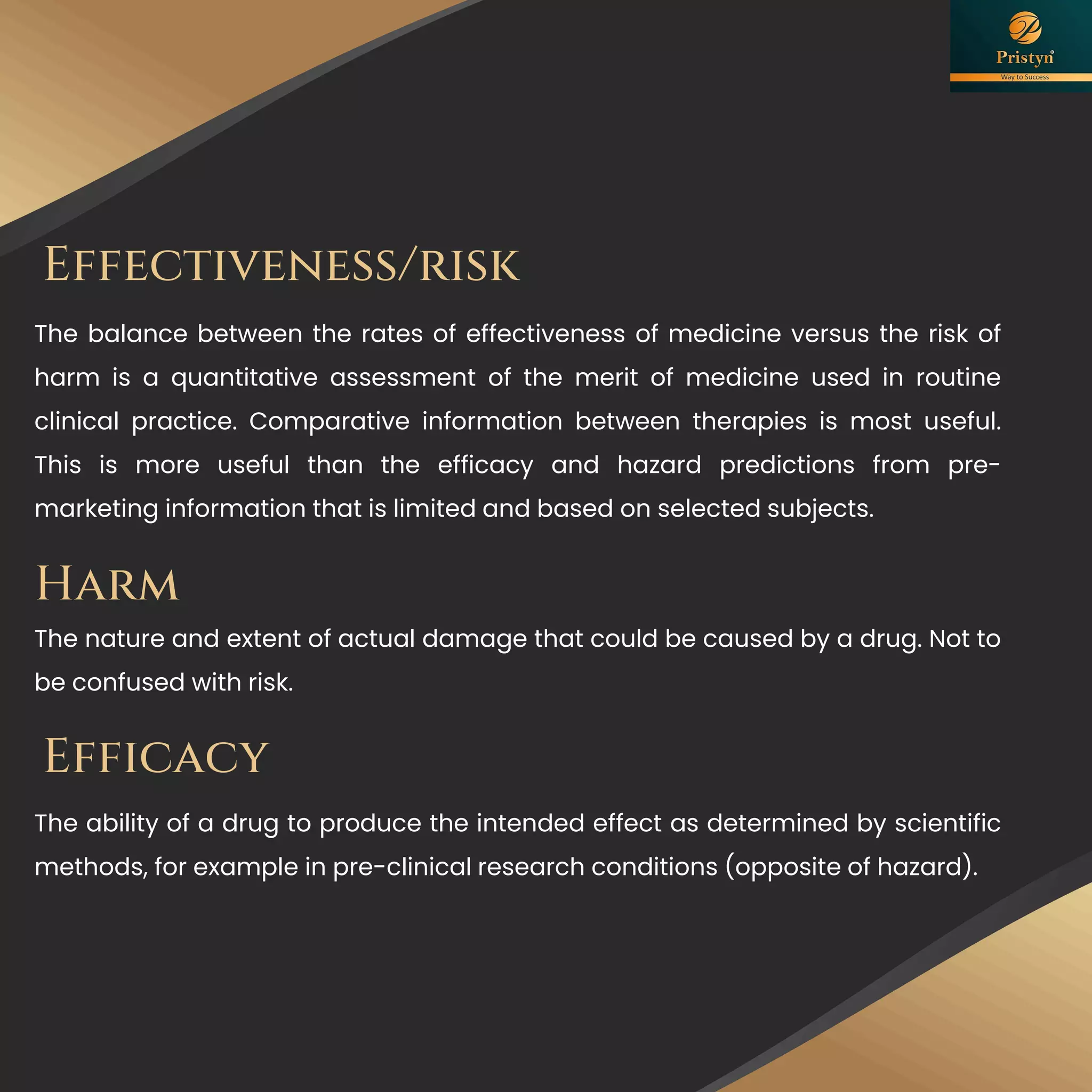 Effectiveness/risk
The balance between the rates of effectiveness of medicine versus the risk of
harm is a quantitative assessment of the merit of medicine used in routine
clinical practice. Comparative information between therapies is most useful.
This is more useful than the efficacy and hazard predictions from pre-
marketing information that is limited and based on selected subjects.
Efficacy
The ability of a drug to produce the intended effect as determined by scientific
methods, for example in pre-clinical research conditions (opposite of hazard).
Harm
The nature and extent of actual damage that could be caused by a drug. Not to
be confused with risk.
 