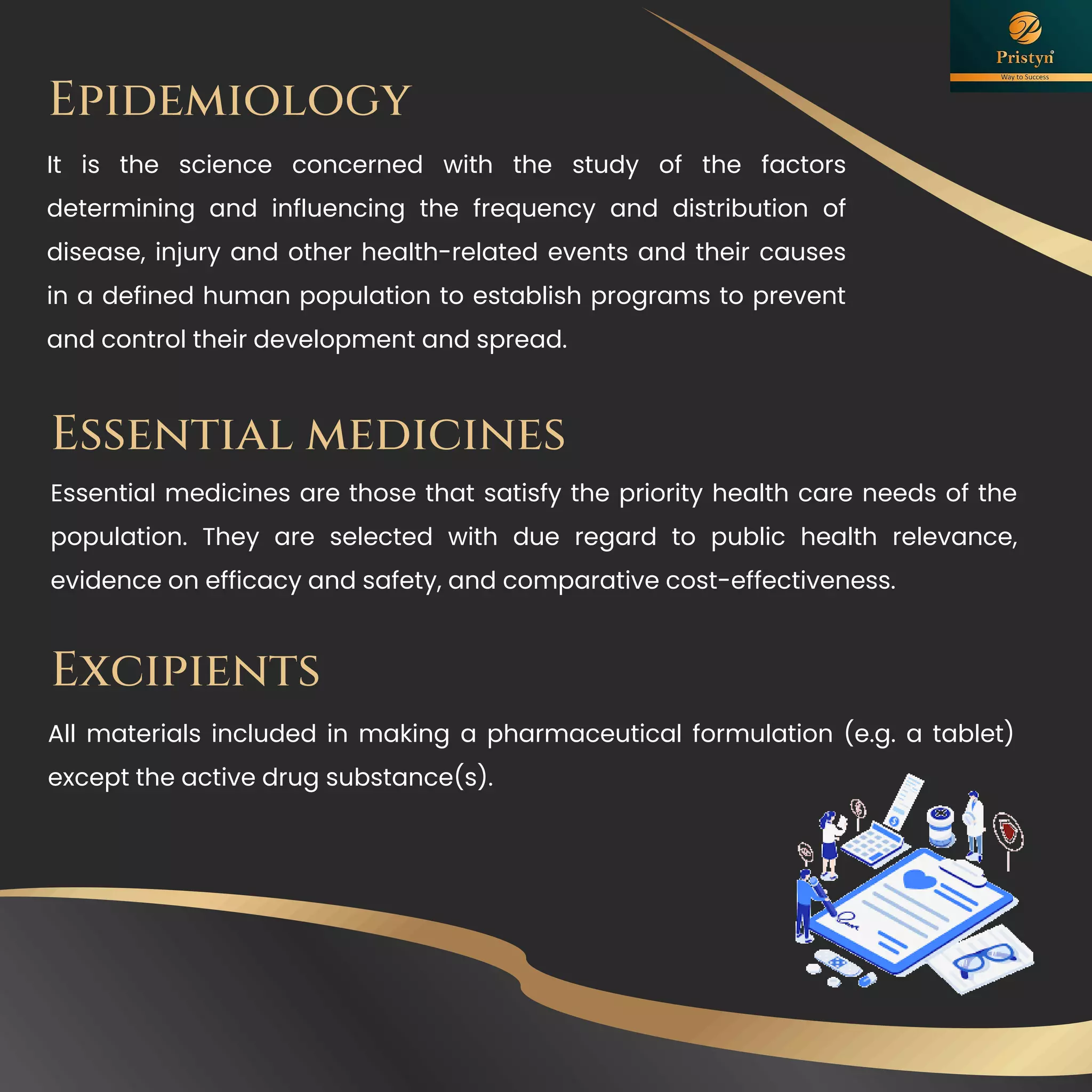 Epidemiology
It is the science concerned with the study of the factors
determining and influencing the frequency and distribution of
disease, injury and other health-related events and their causes
in a defined human population to establish programs to prevent
and control their development and spread.
Essential medicines
Essential medicines are those that satisfy the priority health care needs of the
population. They are selected with due regard to public health relevance,
evidence on efficacy and safety, and comparative cost-effectiveness.
Excipients
All materials included in making a pharmaceutical formulation (e.g. a tablet)
except the active drug substance(s).
 