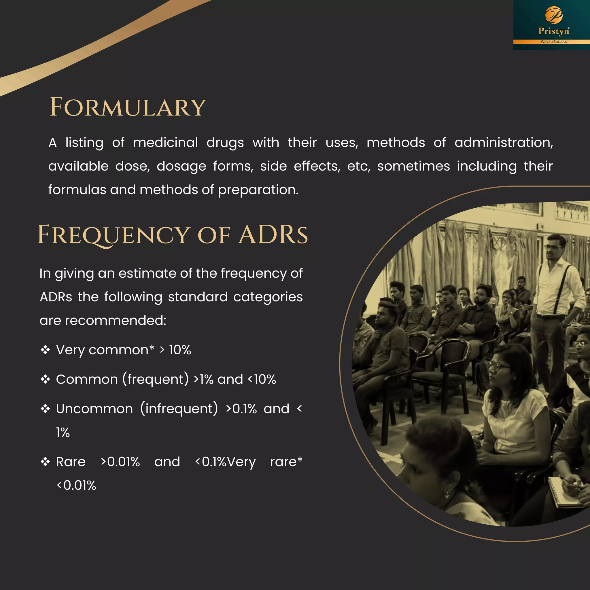 Formulary
A listing of medicinal drugs with their uses, methods of administration,
available dose, dosage forms, side effects, etc, sometimes including their
formulas and methods of preparation.
Frequency of ADRs
In giving an estimate of the frequency of
ADRs the following standard categories
are recommended:
❖ Very common* > 10%
❖ Common (frequent) >1% and <10%
❖ Uncommon (infrequent) >0.1% and <
1%
❖ Rare >0.01% and <0.1%Very rare*
<0.01%
 